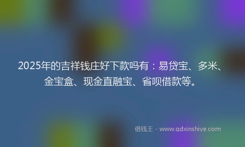 2025年的吉祥钱庄好下款吗有：易贷宝、多米、金宝盒、现金直融宝、省呗借款等。