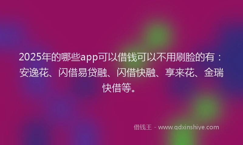 2025年的哪些app可以借钱可以不用刷脸的有：安逸花、闪借易贷融、闪借快融、享来花、金瑞快借等。