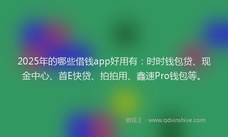 2025年的哪些借钱app好用有：时时钱包贷、现金中心、首E快贷、拍拍用、鑫速Pro钱包等。