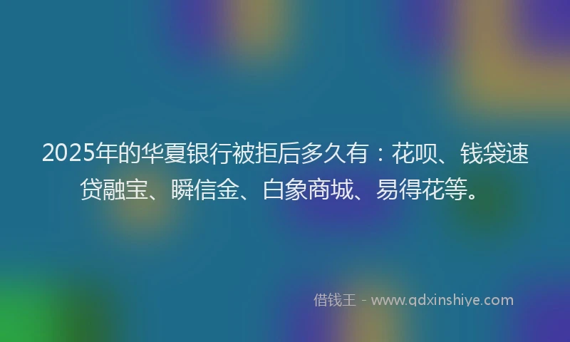 2025年的华夏银行被拒后多久有：花呗、钱袋速贷融宝、瞬信金、白象商城、易得花等。