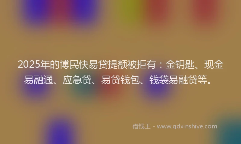 2025年的博民快易贷提额被拒有：金钥匙、现金易融通、应急贷、易贷钱包、钱袋易融贷等。