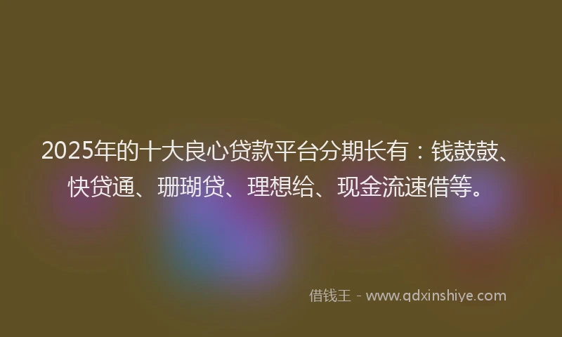 2025年的十大良心贷款平台分期长有：钱鼓鼓、快贷通、珊瑚贷、理想给、现金流速借等。