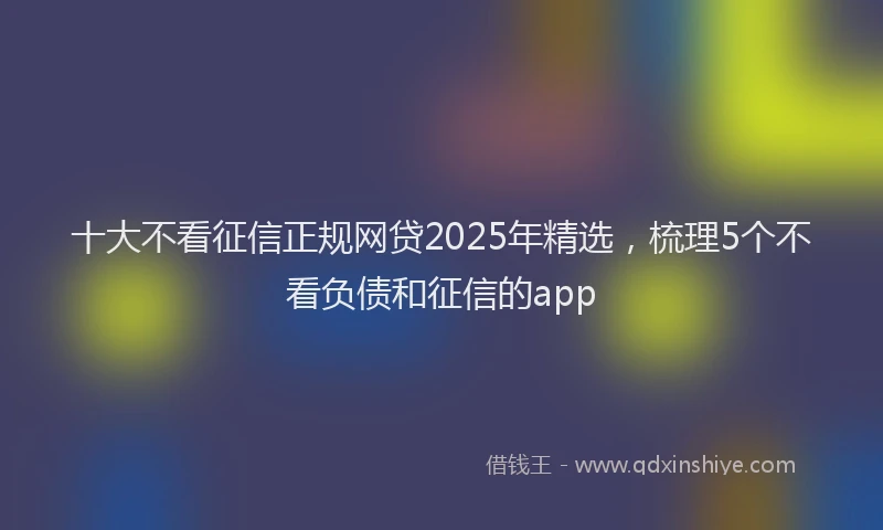 十大不看征信正规网贷2025年精选，梳理5个不看负债和征信的app
