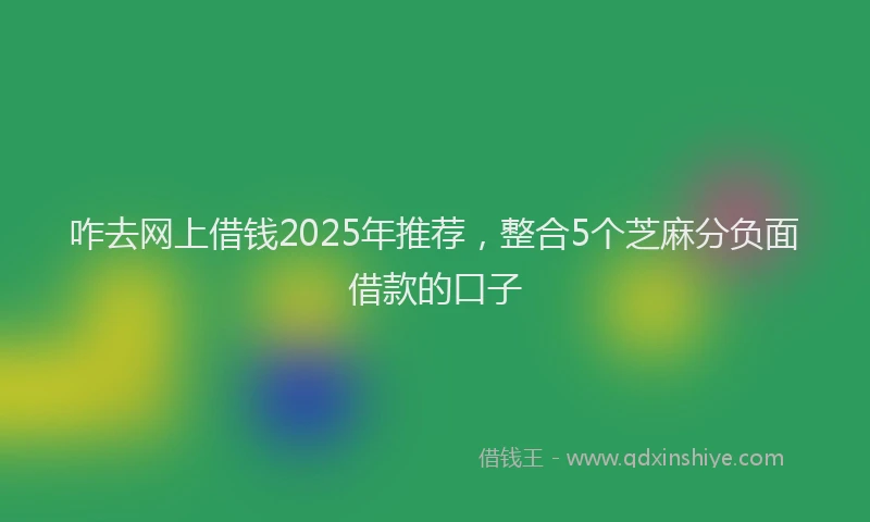 咋去网上借钱2025年推荐，整合5个芝麻分负面借款的口子