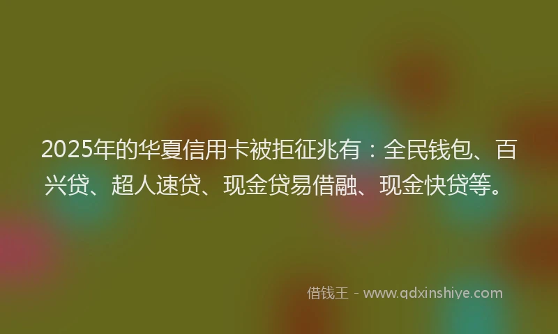 2025年的华夏信用卡被拒征兆有：全民钱包、百兴贷、超人速贷、现金贷易借融、现金快贷等。