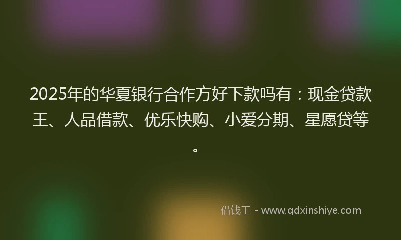 2025年的华夏银行合作方好下款吗有：现金贷款王、人品借款、优乐快购、小爱分期、星愿贷等。