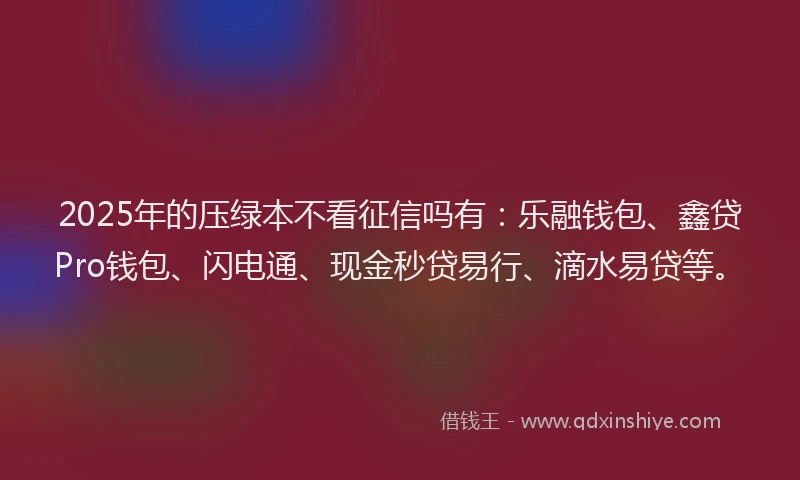 2025年的压绿本不看征信吗有：乐融钱包、鑫贷Pro钱包、闪电通、现金秒贷易行、滴水易贷等。