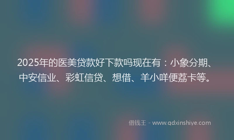 2025年的医美贷款好下款吗现在有：小象分期、中安信业、彩虹信贷、想借、羊小咩便荔卡等。