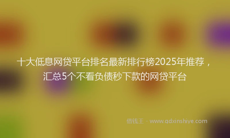 十大低息网贷平台排名最新排行榜2025年推荐，汇总5个不看负债秒下款的网贷平台