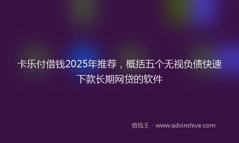 卡乐付借钱2025年推荐，概括五个无视负债快速下款长期网贷的软件
