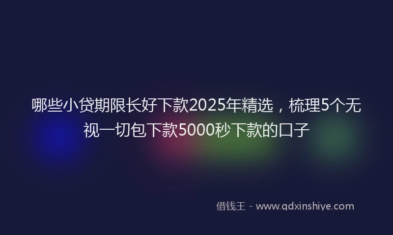 哪些小贷期限长好下款2025年精选，梳理5个无视一切包下款5000秒下款的口子