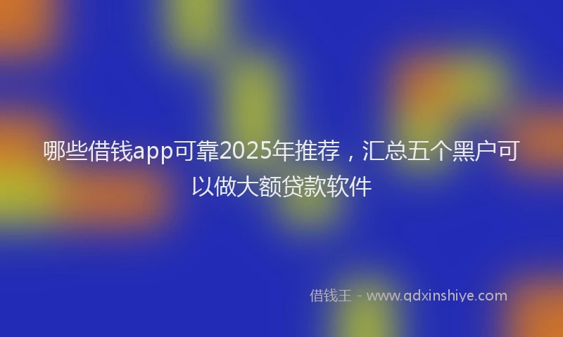 哪些借钱app可靠2025年推荐，汇总五个黑户可以做大额贷款软件