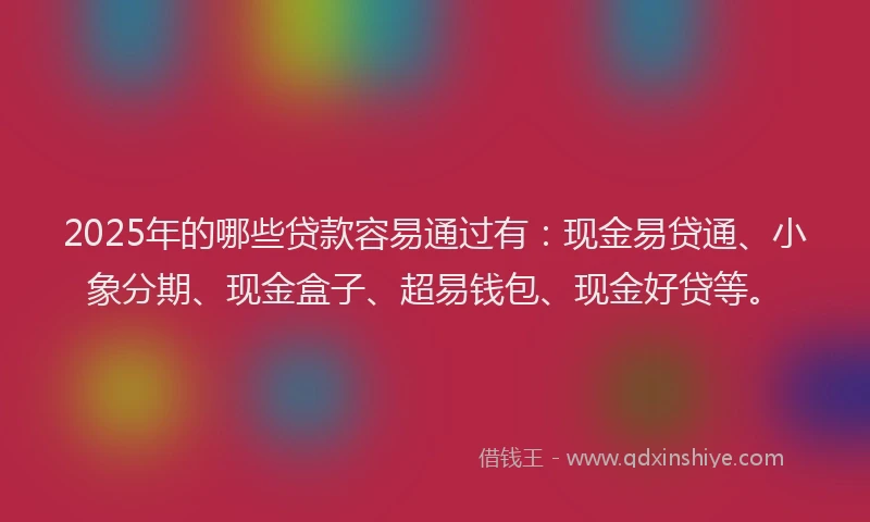 2025年的哪些贷款容易通过有：现金易贷通、小象分期、现金盒子、超易钱包、现金好贷等。