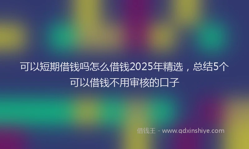 可以短期借钱吗怎么借钱2025年精选，总结5个可以借钱不用审核的口子