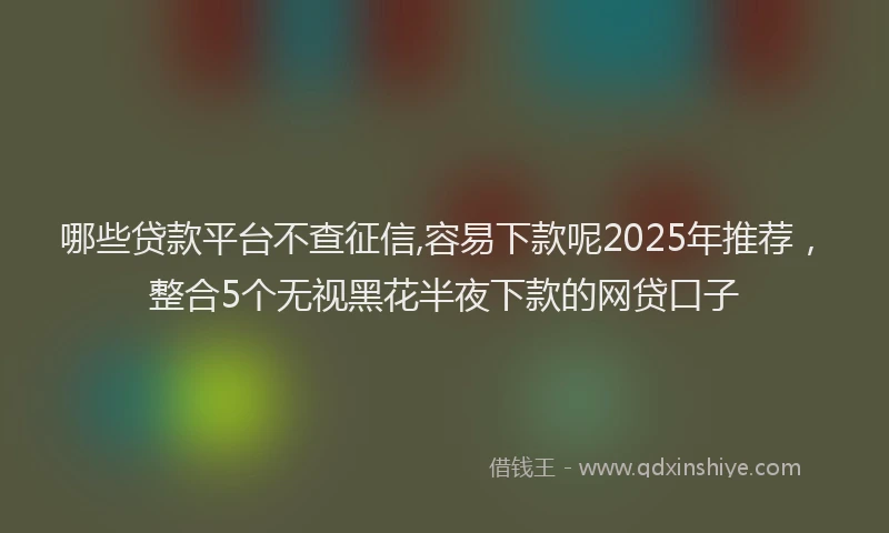 哪些贷款平台不查征信,容易下款呢2025年推荐，整合5个无视黑花半夜下款的网贷口子