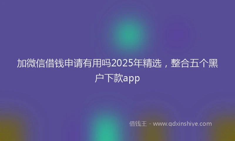 加微信借钱申请有用吗2025年精选，整合五个黑户下款app