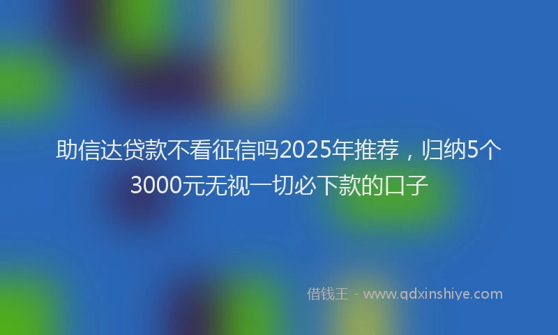 助信达贷款不看征信吗2025年推荐，归纳5个3000元无视一切必下款的口子