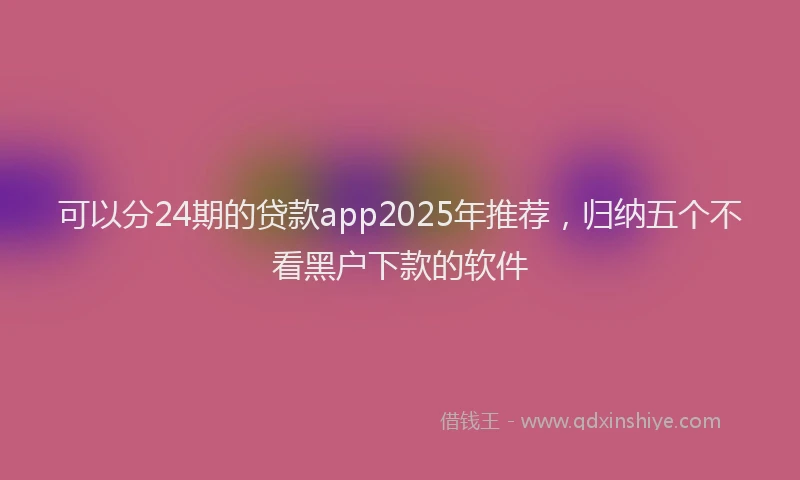 可以分24期的贷款app2025年推荐，归纳五个不看黑户下款的软件