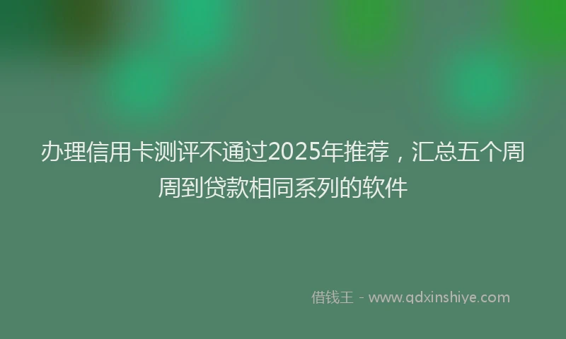 办理信用卡测评不通过2025年推荐，汇总五个周周到贷款相同系列的软件