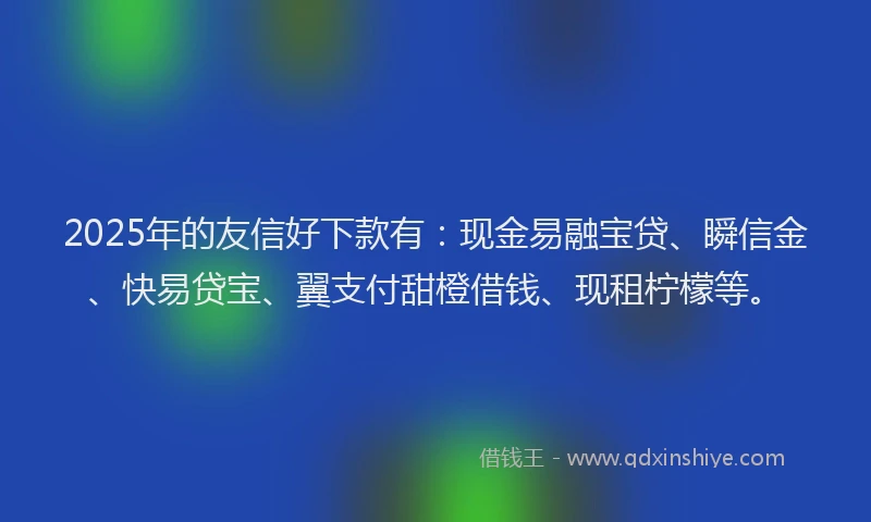 2025年的友信好下款有：现金易融宝贷、瞬信金、快易贷宝、翼支付甜橙借钱、现租柠檬等。