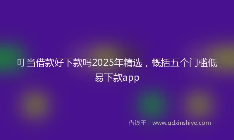 叮当借款好下款吗2025年精选，概括五个门槛低易下款app