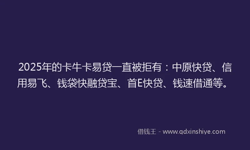 2025年的卡牛卡易贷一直被拒有：中原快贷、信用易飞、钱袋快融贷宝、首E快贷、钱速借通等。