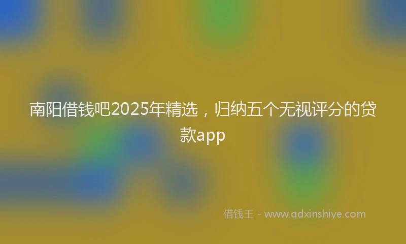 南阳借钱吧2025年精选，归纳五个无视评分的贷款app