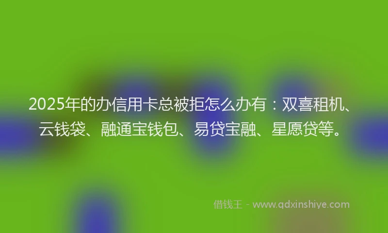 2025年的办信用卡总被拒怎么办有：双喜租机、云钱袋、融通宝钱包、易贷宝融、星愿贷等。