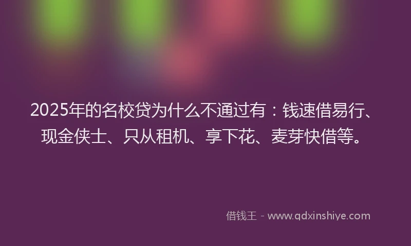 2025年的名校贷为什么不通过有：钱速借易行、现金侠士、只从租机、享下花、麦芽快借等。