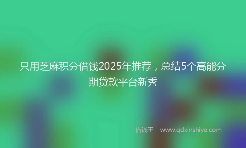只用芝麻积分借钱2025年推荐，总结5个高能分期贷款平台新秀