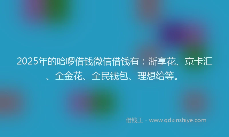 2025年的哈啰借钱微信借钱有：浙享花、京卡汇、全金花、全民钱包、理想给等。