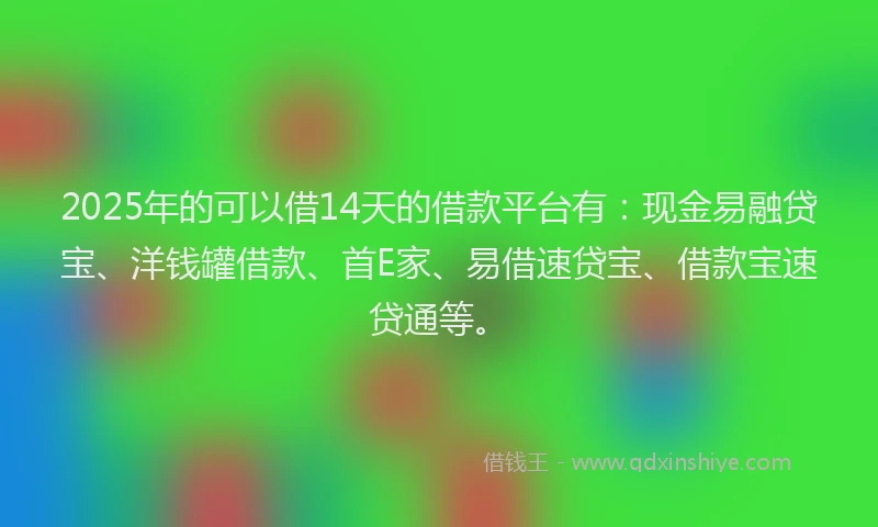 2025年的可以借14天的借款平台有：现金易融贷宝、洋钱罐借款、首E家、易借速贷宝、借款宝速贷通等。