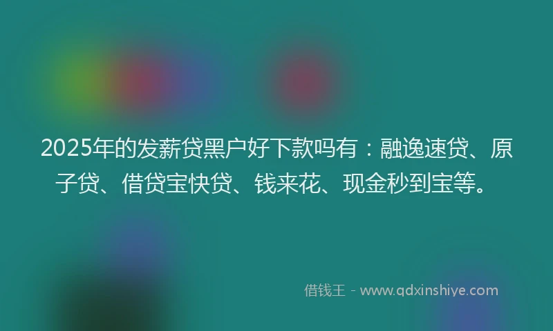 2025年的发薪贷黑户好下款吗有：融逸速贷、原子贷、借贷宝快贷、钱来花、现金秒到宝等。