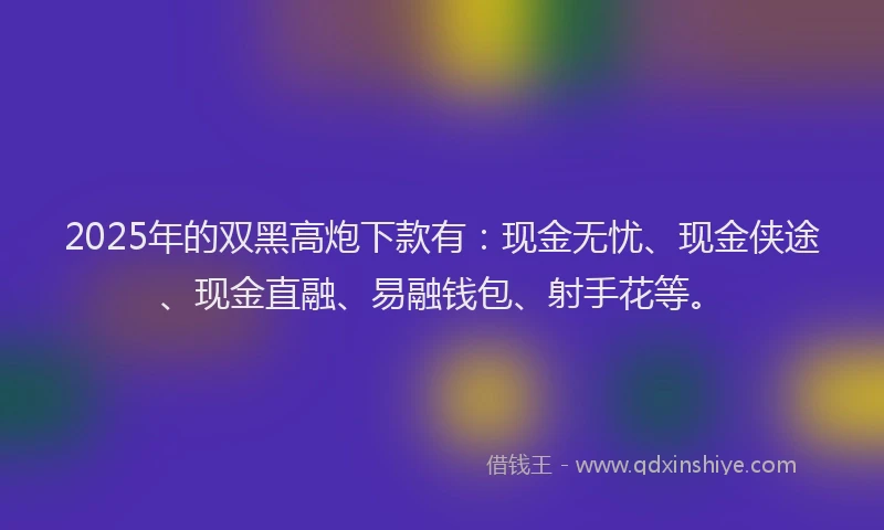 2025年的双黑高炮下款有：现金无忧、现金侠途、现金直融、易融钱包、射手花等。