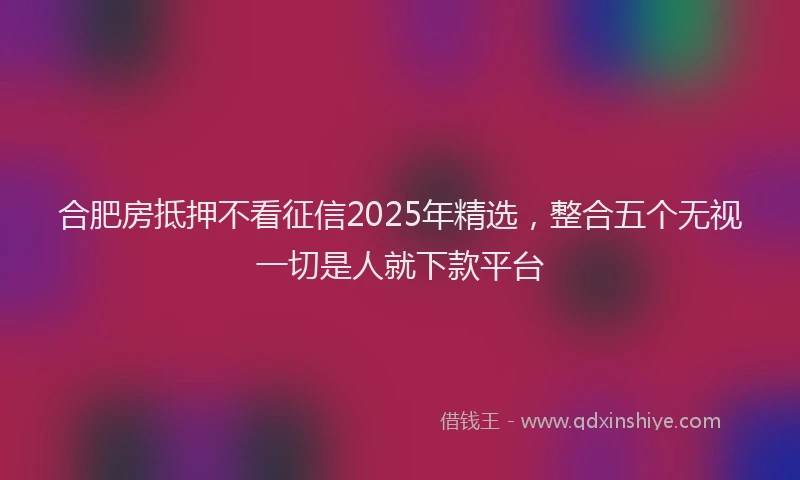合肥房抵押不看征信2025年精选，整合五个无视一切是人就下款平台