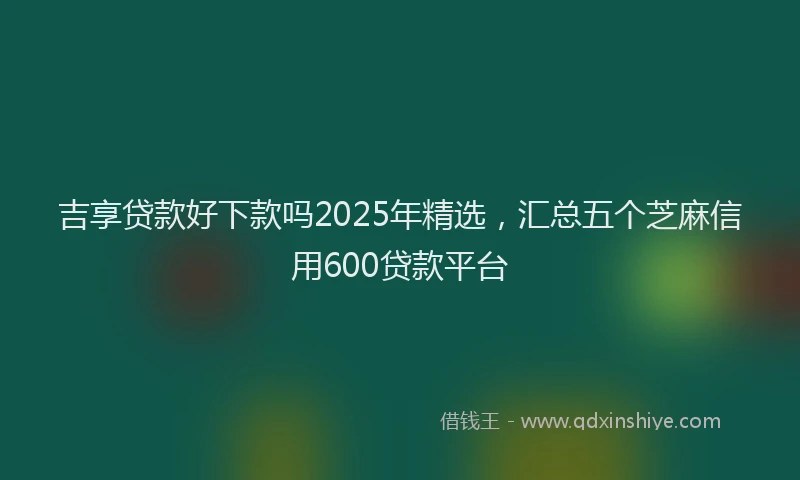 吉享贷款好下款吗2025年精选，汇总五个芝麻信用600贷款平台