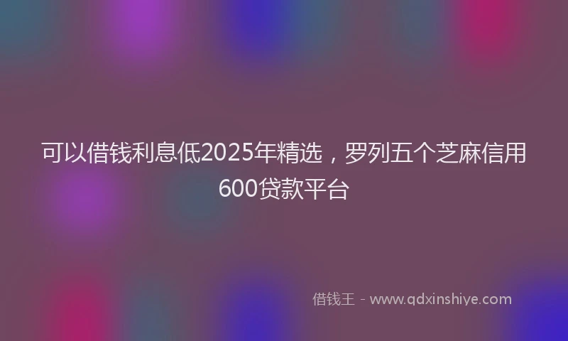 可以借钱利息低2025年精选，罗列五个芝麻信用600贷款平台