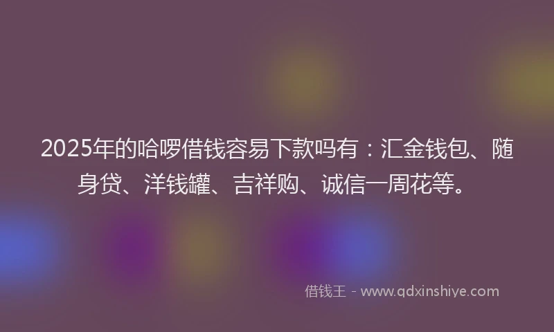 2025年的哈啰借钱容易下款吗有：汇金钱包、随身贷、洋钱罐、吉祥购、诚信一周花等。