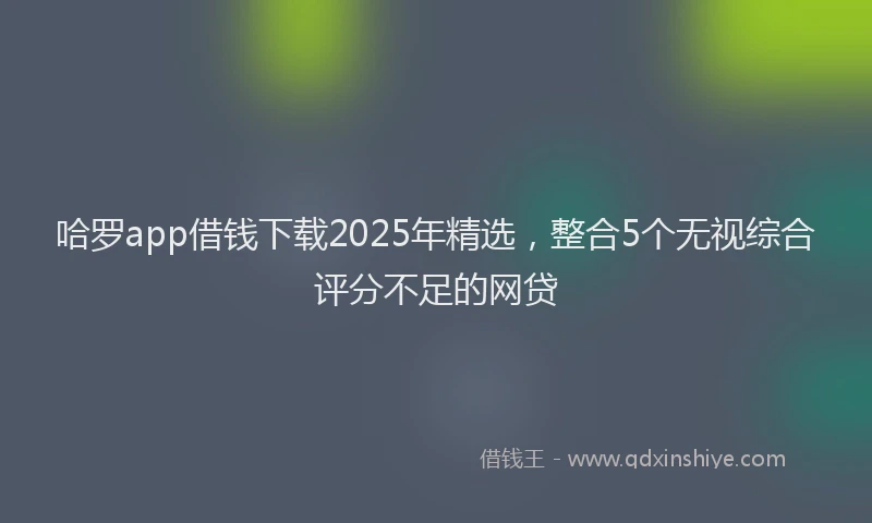 哈罗app借钱下载2025年精选，整合5个无视综合评分不足的网贷