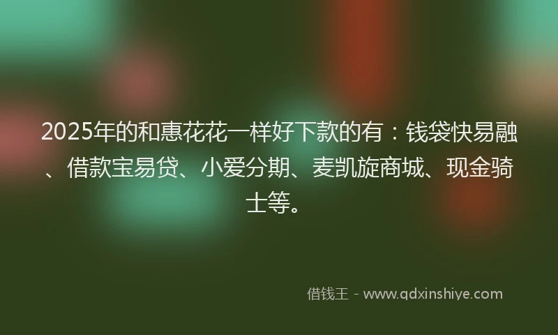 2025年的和惠花花一样好下款的有：钱袋快易融、借款宝易贷、小爱分期、麦凯旋商城、现金骑士等。
