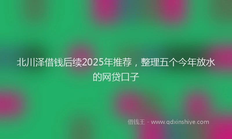 北川泽借钱后续2025年推荐，整理五个今年放水的网贷口子