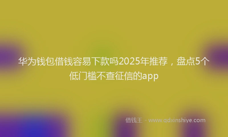 华为钱包借钱容易下款吗2025年推荐，盘点5个低门槛不查征信的app