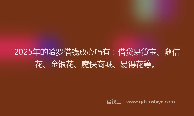 2025年的哈罗借钱放心吗有：借贷易贷宝、随信花、金银花、魔快商城、易得花等。