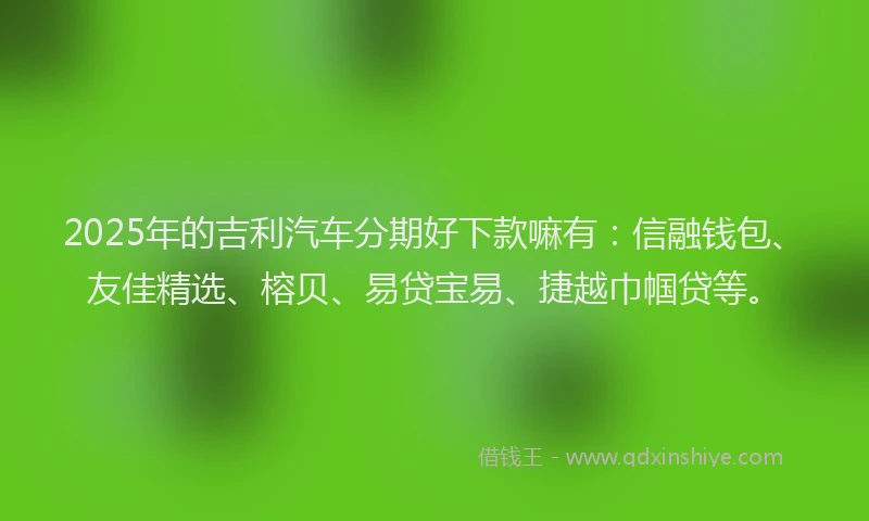 2025年的吉利汽车分期好下款嘛有：信融钱包、友佳精选、榕贝、易贷宝易、捷越巾帼贷等。