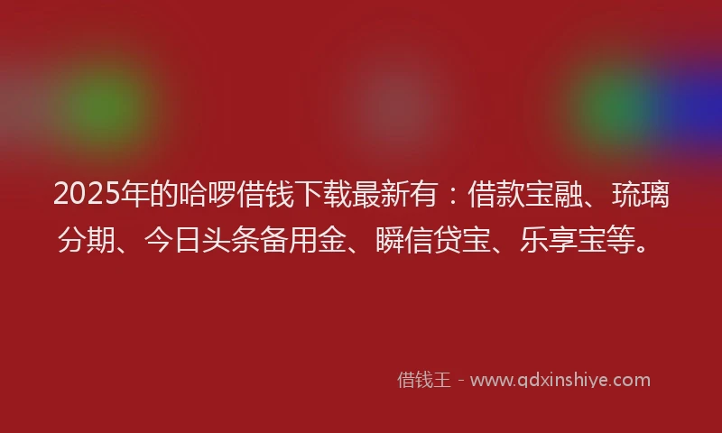2025年的哈啰借钱下载最新有：借款宝融、琉璃分期、今日头条备用金、瞬信贷宝、乐享宝等。