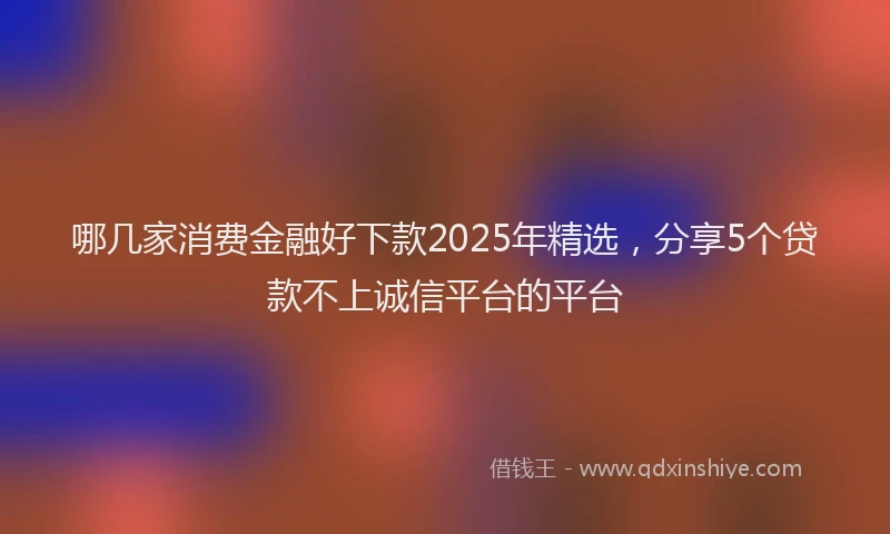 哪几家消费金融好下款2025年精选，分享5个贷款不上诚信平台的平台