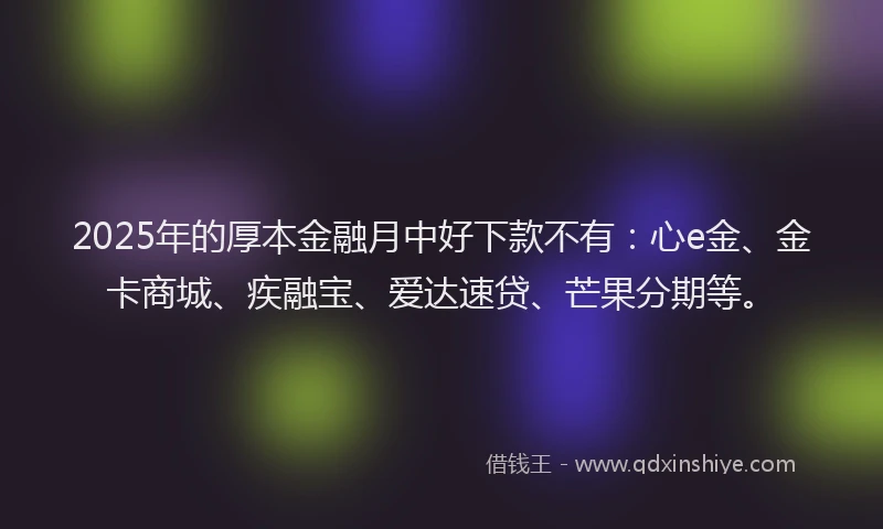2025年的厚本金融月中好下款不有：心e金、金卡商城、疾融宝、爱达速贷、芒果分期等。