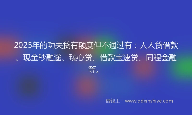 2025年的功夫贷有额度但不通过有：人人贷借款、现金秒融途、臻心贷、借款宝速贷、同程金融等。