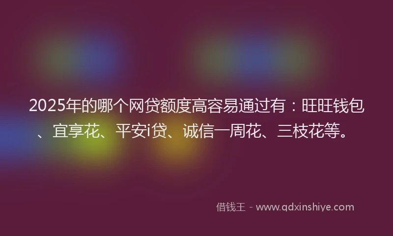 2025年的哪个网贷额度高容易通过有：旺旺钱包、宜享花、平安i贷、诚信一周花、三枝花等。
