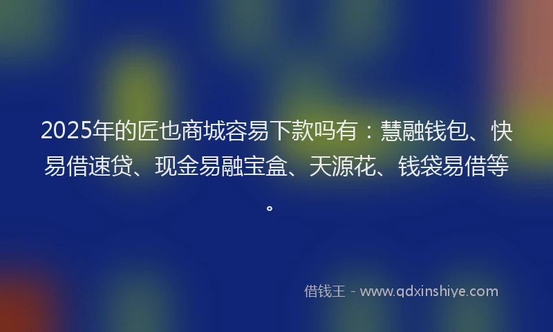 2025年的匠也商城容易下款吗有：慧融钱包、快易借速贷、现金易融宝盒、天源花、钱袋易借等。